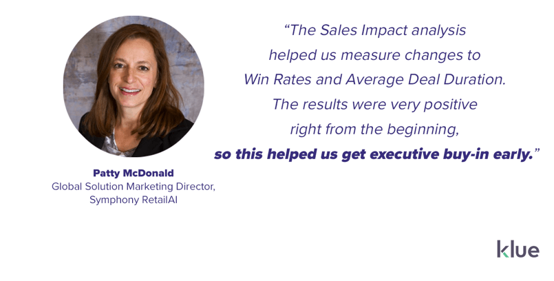 “The Sales Impact analysis helped us measure changes to Win Rates and Average Deal Duration. The results were very positive right from the beginning, so this helped us get executive buy-in early on,” said Patty McDonald, Global Solution Marketing Director at Symphony RetailAI.